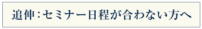 追伸:セミナー日程が合わない方へ