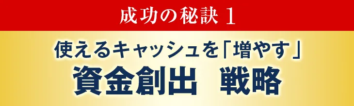 成功の秘訣1:使えるキャッシュを「増やす」資金創出 戦略
